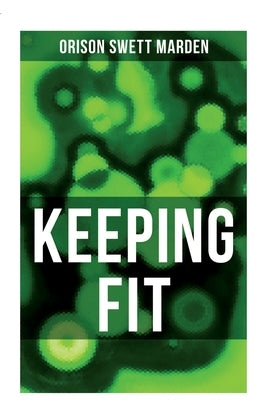 Keeping Fit: How to Maintain Perfect Balance of Mind and Body, Unimpaired Physical Vigor and Absolute Inner Harmony by Marden, Orison Swett