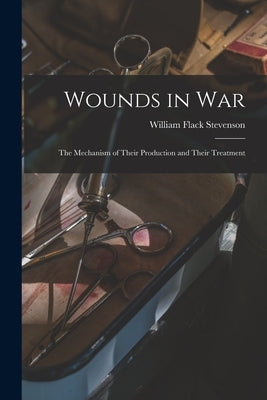 Wounds in War: The Mechanism of Their Production and Their Treatment by Stevenson, William Flack