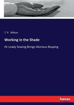 Working in the Shade: Or Lowly Sowing Brings Glorious Reaping by Wilson, T. P.