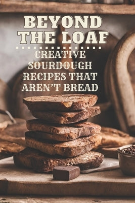 Beyond The Loaf: Creative Sourdough Recipes That Aren't Bread for Breakfast, Lunches, Dinners, Desserts, Snacks, Appetizers A Cookbook by Doughfrey, Peter