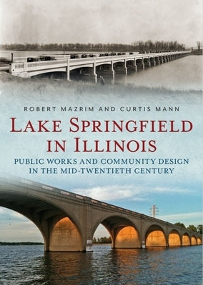 Lake Springfield in Illinois: Public Works and Community Design in the Mid-Twentieth Century by Mazrim, Robert