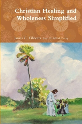 Christian Healing and Wholeness Simplified by James Tibbetts, Bill McCarthy and