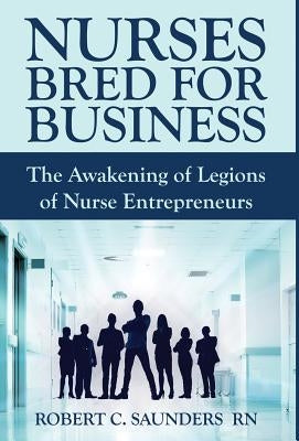 Nurses Bred for Business: The Awakening of Legions of Nurse Entrepreneurs by Saunders, Robert C.