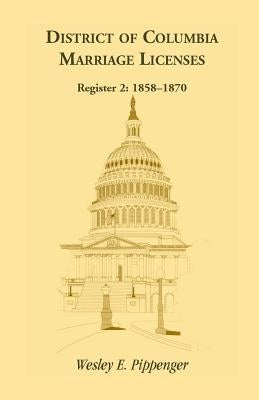 District of Columbia Marriage Licenses. Register 2: 1858-1870 by Pippenger, Wesley E.
