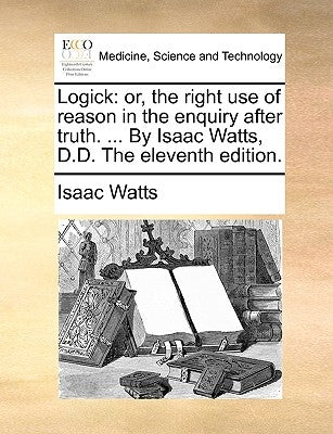 Logick: or, the right use of reason in the enquiry after truth. ... By Isaac Watts, D.D. The eleventh edition. by Watts, Isaac