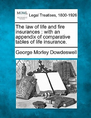 The Law of Life and Fire Insurances: With an Appendix of Comparative Tables of Life Insurance. by Dowdeswell, George Morley