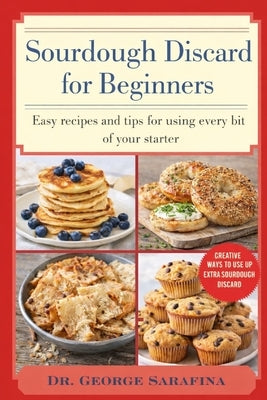 Sourdough Discard for Beginners: Easy Recipes and Tips for Using Every Bit of Your Starter by Sarafina, George