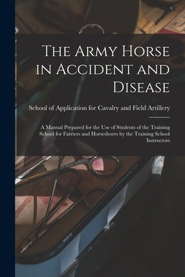 The Army Horse in Accident and Disease: A Manual Prepared for the use of Students of the Training School for Farriers and Horseshoers by the Training by School of Application for Cavalry and