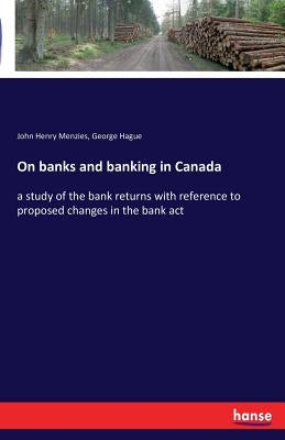 On banks and banking in Canada: a study of the bank returns with reference to proposed changes in the bank act by Menzies, John Henry