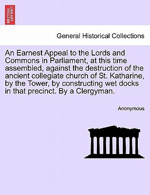 An Earnest Appeal to the Lords and Commons in Parliament, at This Time Assembled, Against the Destruction of the Ancient Collegiate Church of St. Kath by Anonymous