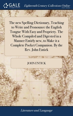 The new Spelling Dictionary, Teaching to Write and Pronounce the English Tongue With Easy and Propriety. The Whole Compiled and Digested in a Manner E by Entick, John