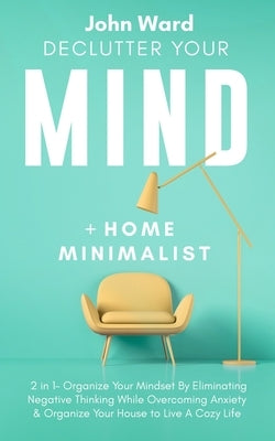 Declutter Your Mind + Home Minimalist: 2 in 1- Organize Your Mindset By Eliminating Negative Thinking While Overcoming Anxiety & Organize Your House t by Ward, John