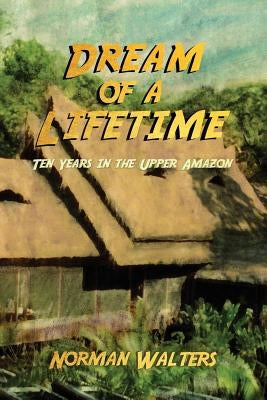 Dream of a Lifetime: Ten Years in the Upper Amazon by Walters, Norman