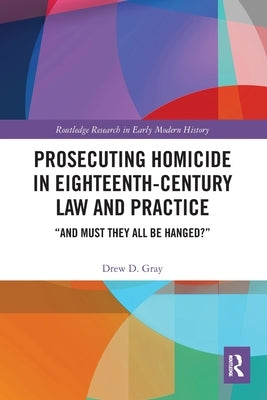 Prosecuting Homicide in Eighteenth-Century Law and Practice: "And Must They All Be Hanged?" by Gray, Drew D.