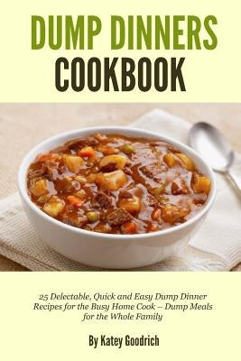 Dump Dinners Cookbook: 25 Delectable, Quick and Easy Dump Dinner Recipes for the Busy Home Cook ? Dump Meals for the Whole Family by Goodrich, Katey