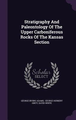 Stratigraphy And Paleontology Of The Upper Carboniferous Rocks Of The Kansas Section by Adams, George Irving