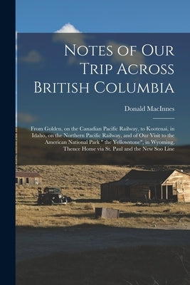 Notes of Our Trip Across British Columbia [microform]: From Golden, on the Canadian Pacific Railway, to Kootenai, in Idaho, on the Northern Pacific Ra by MacInnes, Donald 1824-1900
