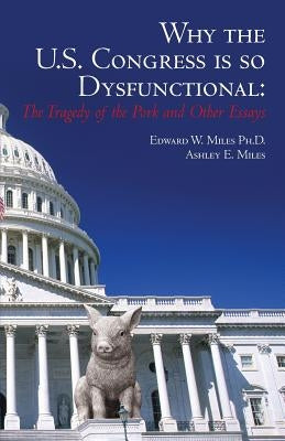 Why the U.S. Congress Is So Dysfunctional: The Tragedy of the Pork and Other Essays by Miles, Ashley E.