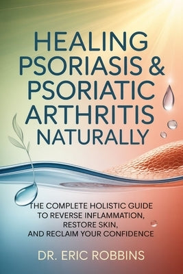 Healing Psoriasis & Psoriatic Arthritis Naturally: The Complete Holistic Guide to Reverse Inflammation, Restore Skin, and Reclaim Your Confidence by Robbins, Eric