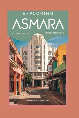 Exploring Asmara: Your Essential Guide to Discovering Art Deco, Timeless Culture and Hidden Gems of Eritrea's Wonderland by Crestwood, Merrick