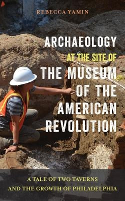 Archaeology at the Site of the Museum of the American Revolution: A Tale of Two Taverns and the Growth of Philadelphia by Yamin, Rebecca