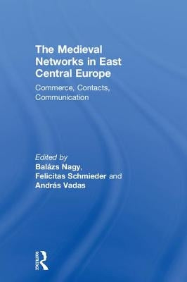 The Medieval Networks in East Central Europe: Commerce, Contacts, Communication by Nagy, Balazs