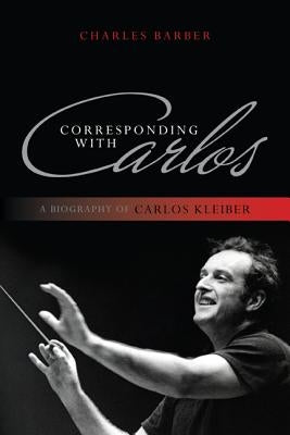 Corresponding with Carlos: A Biography of Carlos Kleiber by Barber, Charles