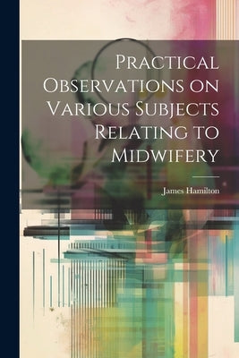 Practical Observations on Various Subjects Relating to Midwifery by Hamilton, James