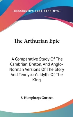 The Arthurian Epic: A Comparative Study Of The Cambrian, Breton, And Anglo-Norman Versions Of The Story And Tennyson's Idylls Of The King by Gurteen, S. Humphreys