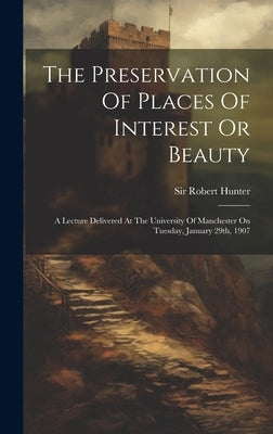 The Preservation Of Places Of Interest Or Beauty: A Lecture Delivered At The University Of Manchester On Tuesday, January 29th, 1907 by Hunter, Robert