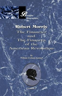 Robert Morris: Volume I, the Financier and the Finances of the American Revolution by Sumner, William Graham