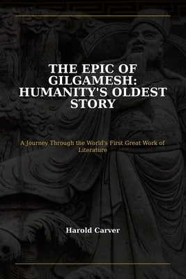 The Epic of Gilgamesh: Humanity's Oldest Story: A Journey Through the World's First Great Work of Literature by Carver, Harold
