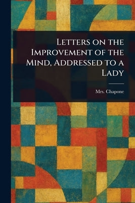 Letters on the Improvement of the Mind, Addressed to a Lady by Chapone, (Hester)