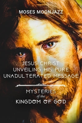 Jesus Christ Unveiling His Pure Unadulterated Message: Mysteries of the Kingdom of God by Moonjazz, Moses
