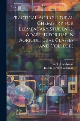 Practical Agricultural Chemistry for Elementary Students, Adapted for use in Agricultural Classes and Colleges by Coleman, Joseph Bernard