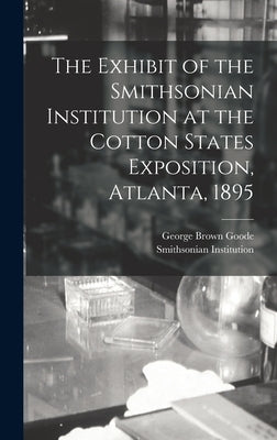 The Exhibit of the Smithsonian Institution at the Cotton States Exposition, Atlanta, 1895 by Goode, George Brown