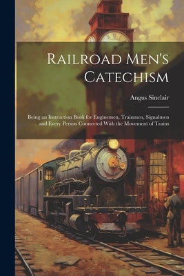 Railroad Men's Catechism: Being an Instruction Book for Enginemen, Trainmen, Signalmen and Every Person Connected With the Movement of Trains by Sinclair, Angus