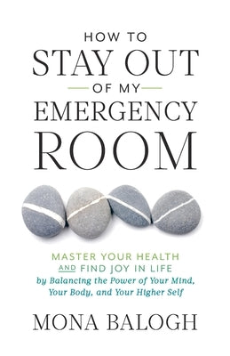 How to Stay Out of My Emergency Room: Master Your Health and Find Joy in Life by Balancing the Power of Your Mind, Your Body, and Your Higher Self by Balogh, Mona