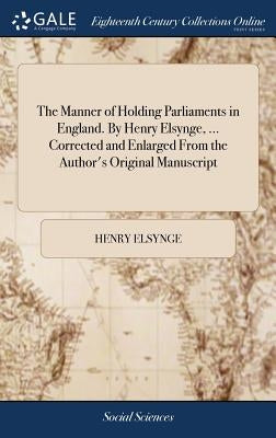 The Manner of Holding Parliaments in England. By Henry Elsynge, ... Corrected and Enlarged From the Author's Original Manuscript by Elsynge, Henry