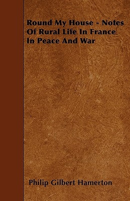 Round My House - Notes Of Rural Life In France In Peace And War by Hamerton, Philip Gilbert