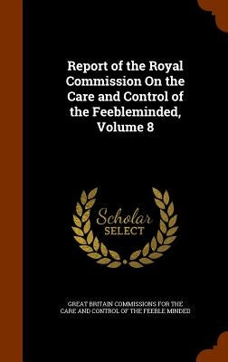Report of the Royal Commission On the Care and Control of the Feebleminded, Volume 8 by Great Britain Commissions for the Care a