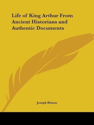 Life of King Arthur From Ancient Historians and Authentic Documents by Ritson, Joseph