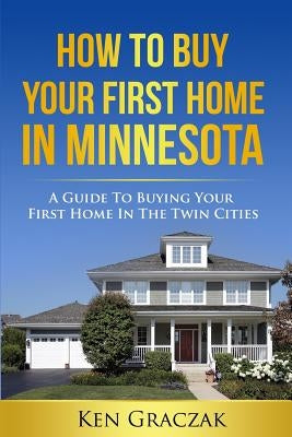 How To Buy Your First Home in Minnesota: A Guide To Buying Your First Home in the Twin Cities by Graczak, Ken