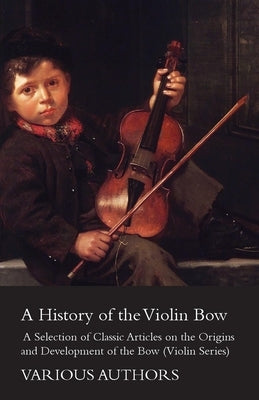 A History of the Violin Bow - A Selection of Classic Articles on the Origins and Development of the Bow (Violin Series) by Various