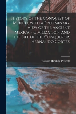 History of the Conquest of Mexico, With a Preliminary View of the Ancient Mexican Civilization, and the Life of the Conqueror, Hernando Cortez; 1 by Prescott, William Hickling 1796-1859