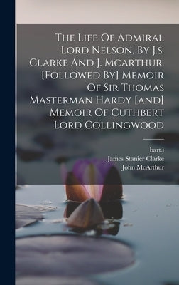 The Life Of Admiral Lord Nelson, By J.s. Clarke And J. Mcarthur. [followed By] Memoir Of Sir Thomas Masterman Hardy [and] Memoir Of Cuthbert Lord Coll by Clarke, James Stanier