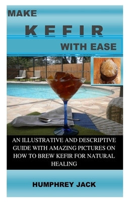 Make Kefir with Ease: An Illustrative and Descriptive Guide with Amazing Pictures on How to Brew Kefir for Natural Healing by Jack, Humphrey