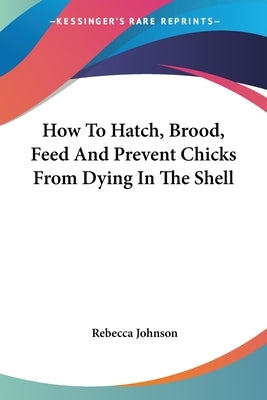 How To Hatch, Brood, Feed And Prevent Chicks From Dying In The Shell by Johnson, Rebecca