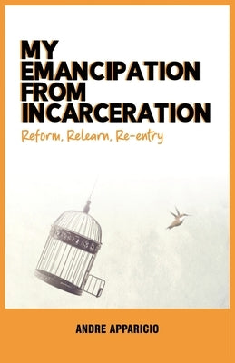 My Emancipation from Incarceration Reform, Relearn, Re-entry by Apparicio, Andre