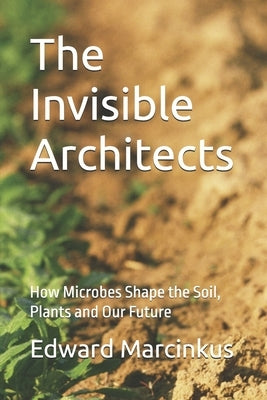 The Invisible Architects: How Microbes Shape the Soil, Plants and Our Future by Marcinkus, Edward